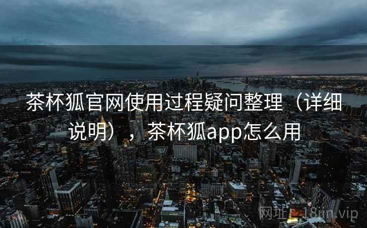 茶杯狐官网使用过程疑问整理（详细说明），茶杯狐app怎么用