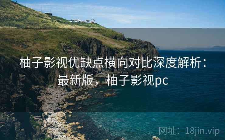 柚子影视优缺点横向对比深度解析：最新版，柚子影视pc