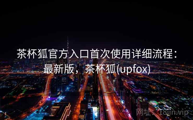 茶杯狐官方入口首次使用详细流程：最新版，茶杯狐(upfox)