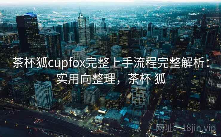 茶杯狐cupfox完整上手流程完整解析:实用向整理,茶杯 狐 茶杯狐cupfox完整上手流程完整解析:实用向整理,茶杯 狐