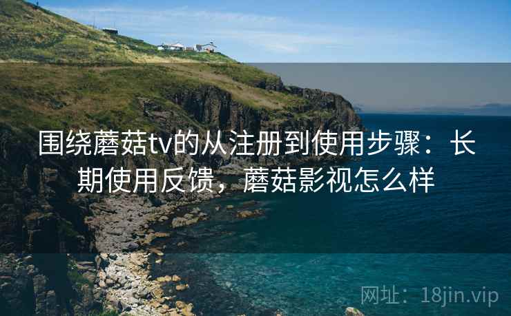 围绕蘑菇tv的从注册到使用步骤：长期使用反馈，蘑菇影视怎么样
