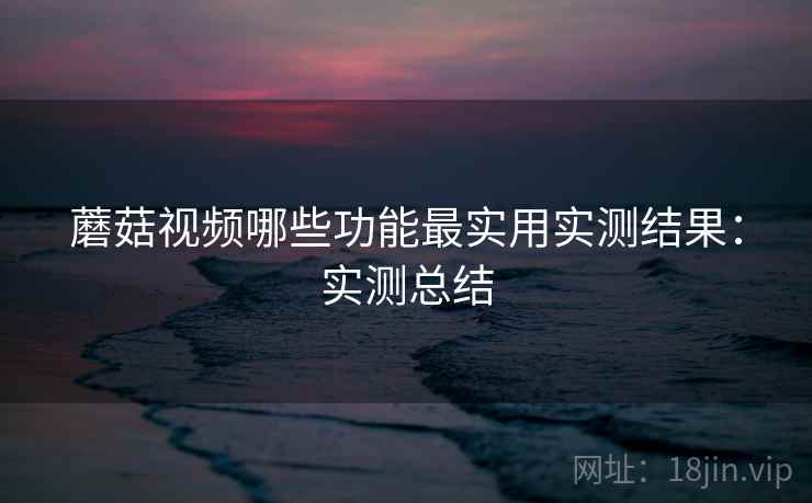 蘑菇视频哪些功能最实用实测结果:实测总结 蘑菇视频哪些功能最实用实测结果:实测总结