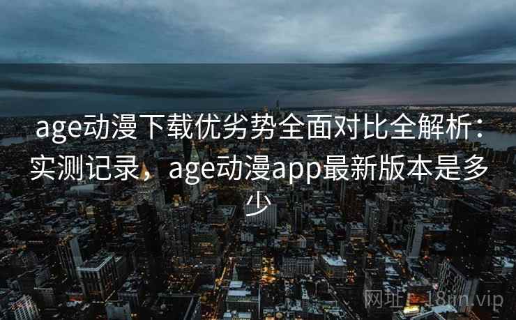 age动漫下载优劣势全面对比全解析：实测记录，age动漫app最新版本是多少