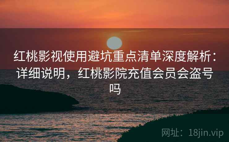 红桃影视使用避坑重点清单深度解析：详细说明，红桃影院充值会员会盗号吗