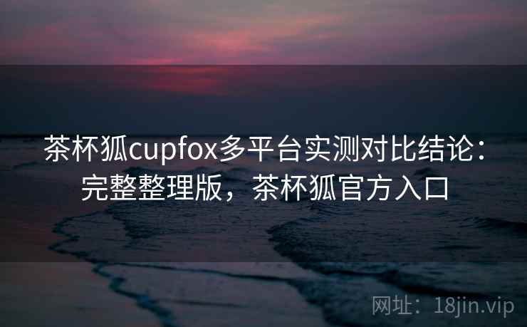 茶杯狐cupfox多平台实测对比结论：完整整理版，茶杯狐官方入口