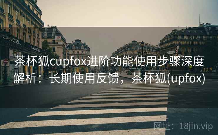 茶杯狐cupfox进阶功能使用步骤深度解析:长期使用反馈,茶杯狐(upfox) 茶杯狐cupfox进阶功能使用步骤深度解析:长期使用反馈,茶杯狐(upfox)