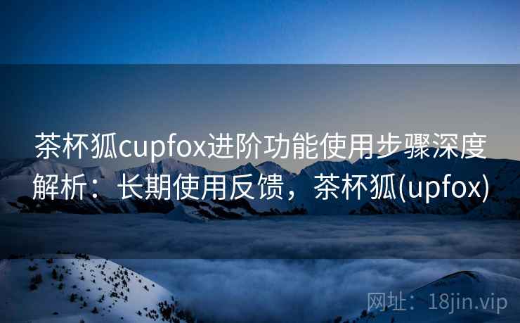 茶杯狐cupfox进阶功能使用步骤深度解析：长期使用反馈，茶杯狐(upfox)