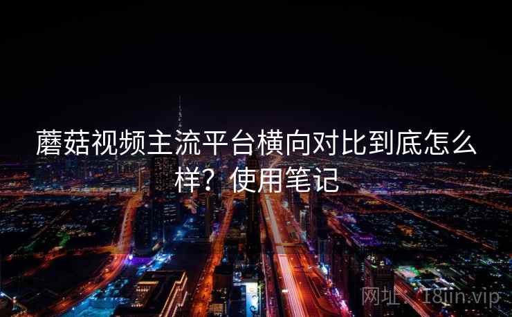 蘑菇视频主流平台横向对比到底怎么样？使用笔记