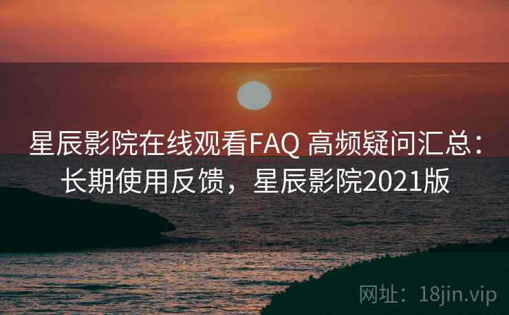星辰影院在线观看FAQ 高频疑问汇总：长期使用反馈，星辰影院2021版
