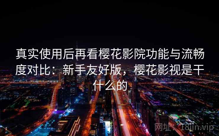 真实使用后再看樱花影院功能与流畅度对比：新手友好版，樱花影视是干什么的