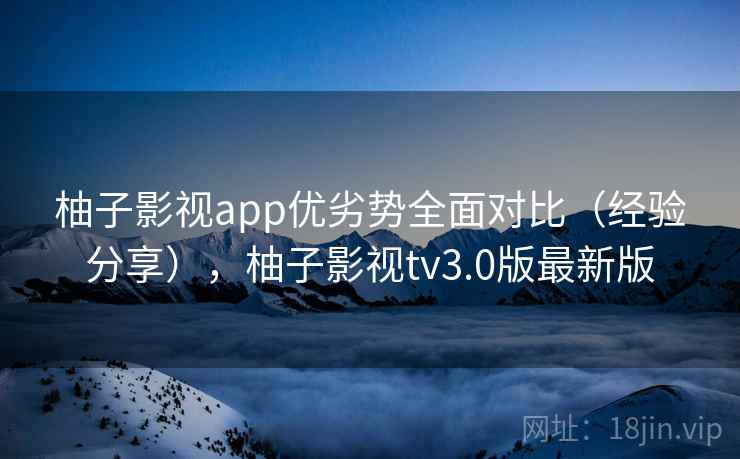 柚子影视app优劣势全面对比（经验分享），柚子影视tv3.0版最新版