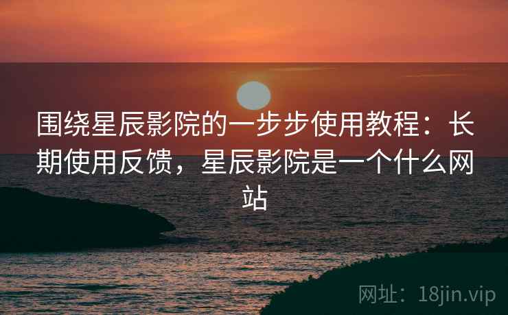 围绕星辰影院的一步步使用教程：长期使用反馈，星辰影院是一个什么网站