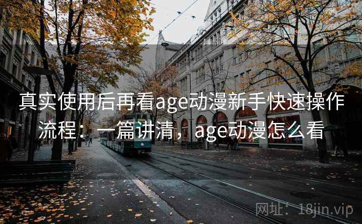 真实使用后再看age动漫新手快速操作流程：一篇讲清，age动漫怎么看