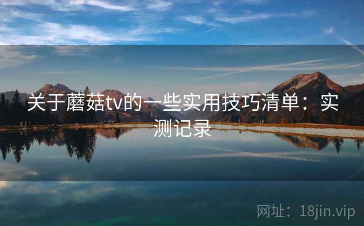 关于蘑菇tv的一些实用技巧清单：实测记录