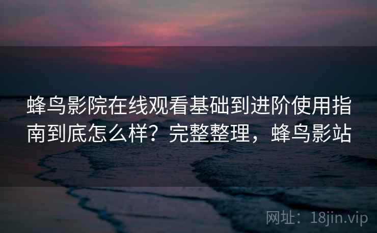 蜂鸟影院在线观看基础到进阶使用指南到底怎么样？完整整理，蜂鸟影站
