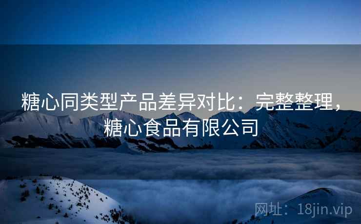 糖心同类型产品差异对比：完整整理，糖心食品有限公司