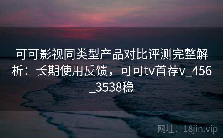 可可影视同类型产品对比评测完整解析：长期使用反馈，可可tv首荐v_456_3538稳