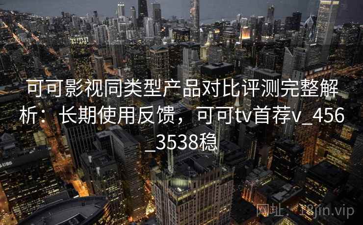 可可影视同类型产品对比评测完整解析：长期使用反馈，可可tv首荐v_456_3538稳