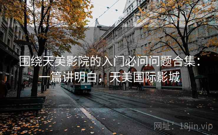 围绕天美影院的入门必问问题合集：一篇讲明白，天美国际影城