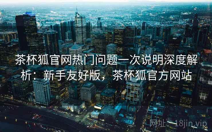 茶杯狐官网热门问题一次说明深度解析：新手友好版，茶杯狐官方网站