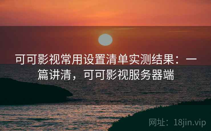 可可影视常用设置清单实测结果：一篇讲清，可可影视服务器端