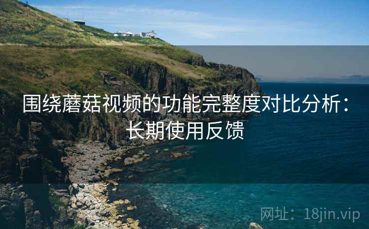 围绕蘑菇视频的功能完整度对比分析：长期使用反馈
