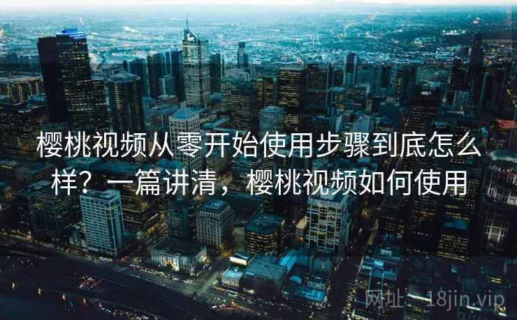 樱桃视频从零开始使用步骤到底怎么样？一篇讲清，樱桃视频如何使用