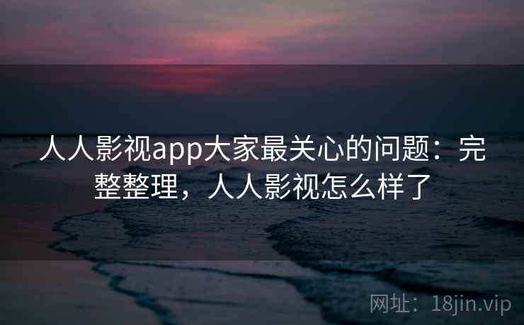 人人影视app大家最关心的问题：完整整理，人人影视怎么样了