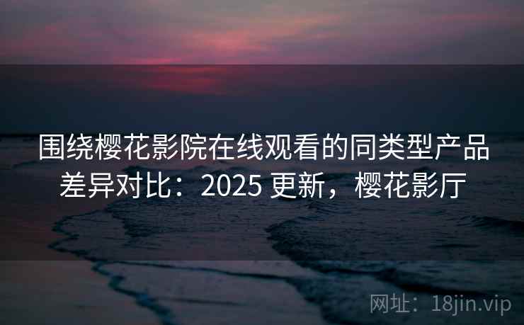 围绕樱花影院在线观看的同类型产品差异对比：2025 更新，樱花影厅