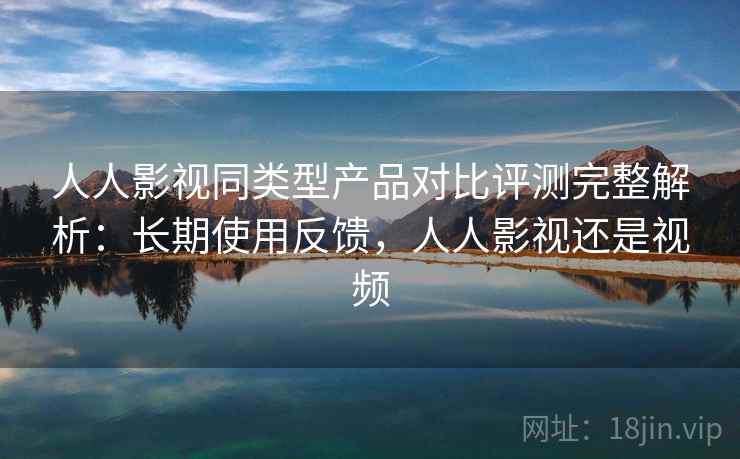人人影视同类型产品对比评测完整解析：长期使用反馈，人人影视还是视频