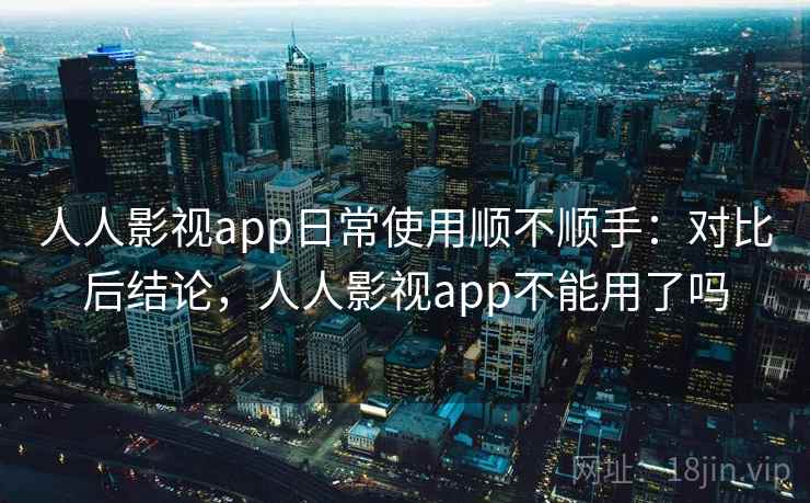 人人影视app日常使用顺不顺手：对比后结论，人人影视app不能用了吗