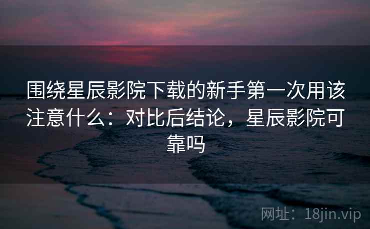 围绕星辰影院下载的新手第一次用该注意什么:对比后结论,星辰影院可靠吗 围绕星辰影院下载的新手第一次用该注意什么:对比后结论,星辰影院可靠吗