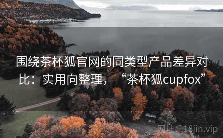 围绕茶杯狐官网的同类型产品差异对比：实用向整理，“茶杯狐cupfox”