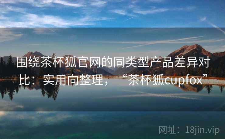 围绕茶杯狐官网的同类型产品差异对比：实用向整理，“茶杯狐cupfox”