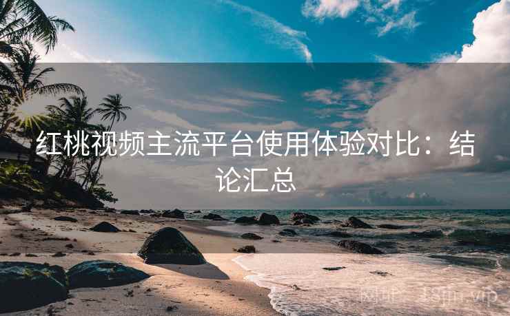 红桃视频主流平台使用体验对比：结论汇总