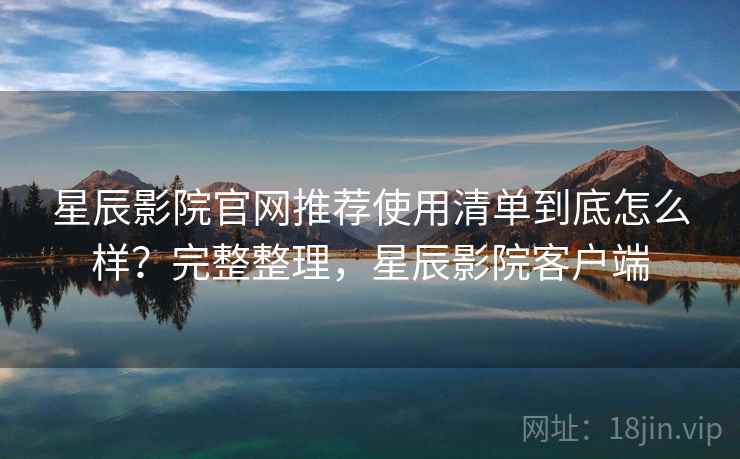 星辰影院官网推荐使用清单到底怎么样？完整整理，星辰影院客户端