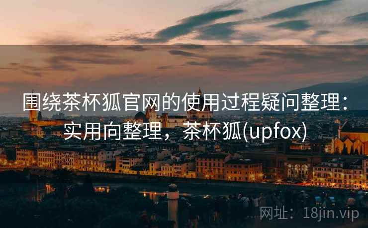 围绕茶杯狐官网的使用过程疑问整理：实用向整理，茶杯狐(upfox)