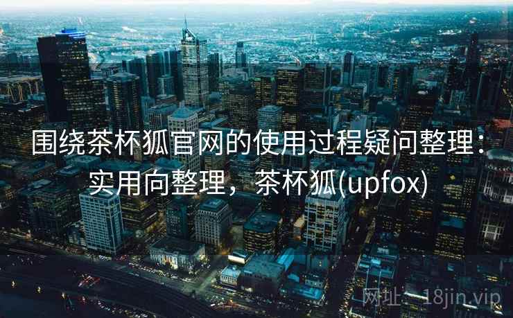 围绕茶杯狐官网的使用过程疑问整理：实用向整理，茶杯狐(upfox)