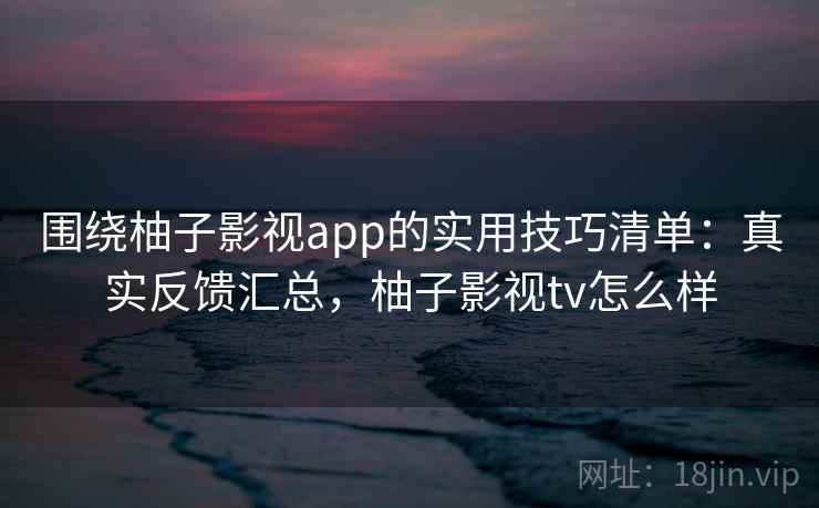 围绕柚子影视app的实用技巧清单：真实反馈汇总，柚子影视tv怎么样