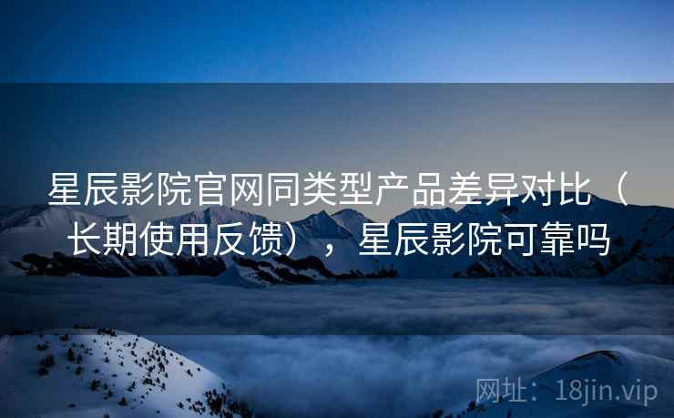 星辰影院官网同类型产品差异对比（长期使用反馈），星辰影院可靠吗