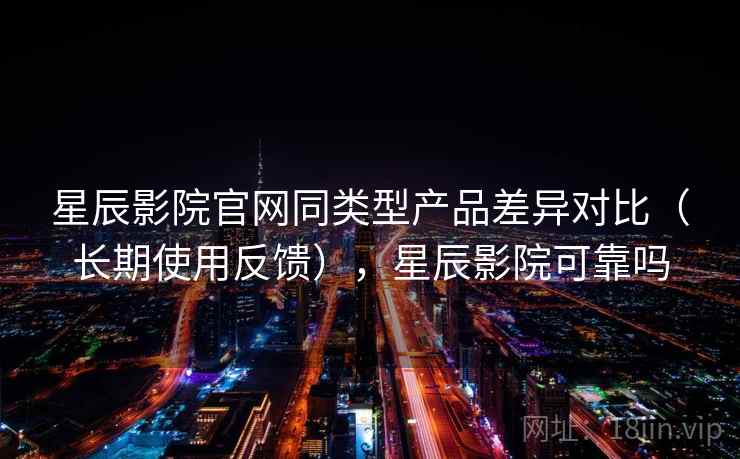 星辰影院官网同类型产品差异对比（长期使用反馈），星辰影院可靠吗