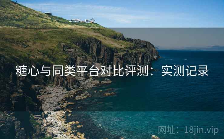 糖心与同类平台对比评测：实测记录