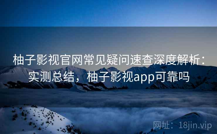 柚子影视官网常见疑问速查深度解析：实测总结，柚子影视app可靠吗
