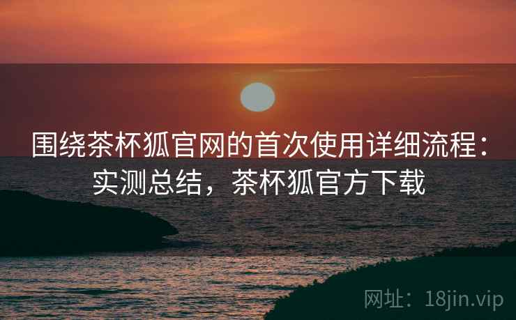 围绕茶杯狐官网的首次使用详细流程：实测总结，茶杯狐官方下载