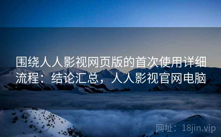 围绕人人影视网页版的首次使用详细流程:结论汇总,人人影视官网电脑 围绕人人影视网页版的首次使用详细流程:结论汇总,人人影视官网电脑