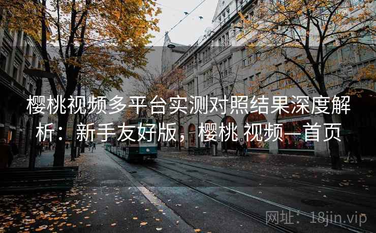 樱桃视频多平台实测对照结果深度解析：新手友好版，樱桃 视频—首页