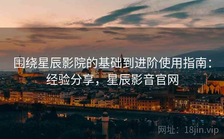 围绕星辰影院的基础到进阶使用指南：经验分享，星辰影音官网