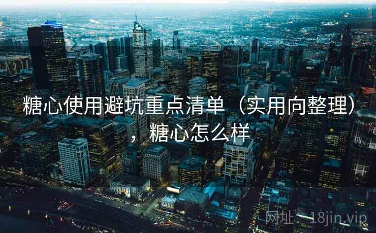 糖心使用避坑重点清单（实用向整理），糖心怎么样