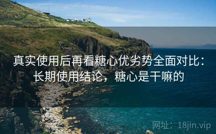 真实使用后再看糖心优劣势全面对比：长期使用结论，糖心是干嘛的