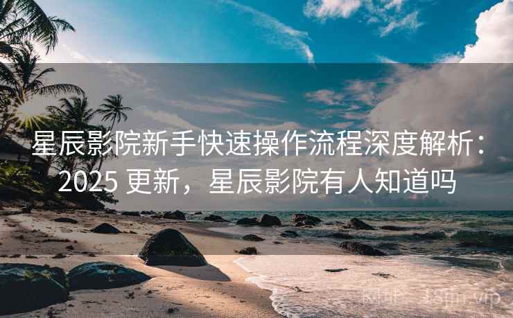 星辰影院新手快速操作流程深度解析：2025 更新，星辰影院有人知道吗
